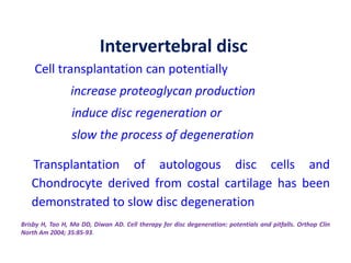 Cell transplantation can potentially
increase proteoglycan production
induce disc regeneration or
slow the process of degeneration
Transplantation of autologous disc cells and
Chondrocyte derived from costal cartilage has been
demonstrated to slow disc degeneration
Brisby H, Tao H, Ma DD, Diwan AD. Cell therapy for disc degeneration: potentials and pitfalls. Orthop Clin
North Am 2004; 35:85-93.
Intervertebral disc
 