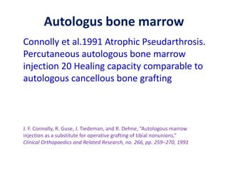 Autologus bone marrow
Connolly et al.1991 Atrophic Pseudarthrosis.
Percutaneous autologous bone marrow
injection 20 Healing capacity comparable to
autologous cancellous bone grafting
J. F. Connolly, R. Guse, J. Tiedeman, and R. Dehne, “Autologous marrow
injection as a substitute for operative grafting of tibial nonunions,”
Clinical Orthopaedics and Related Research, no. 266, pp. 259–270, 1991
 