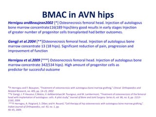 BMAC in AVN hips
Hernigou andBeaujean2002 [*] Osteonecrosis femoral head. Injection of autologous
bone marrow concentrate116(189 hips)Very good results in early stages Injection
of greater number of progenitor cells transplanted had better outcomes.
Gangji et al.2004 [**]Osteonecrosis femoral head. Injection of autologous bone
marrow concentrate 13 (18 hips). Significant reduction of pain, progression and
improvement of function
Hernigou et al.2009 [***] Osteonecrosis femoral head. Injection of autologous bone
marrow concentrate 342(534 hips). High amount of progenitor cells as
predictor for successful outcome
*P. Hernigou and F. Beaujean, “Treatment of osteonecrosis with autologous bone marrow grafting,” Clinical Orthopaedics and
Related Research, no. 405, pp. 14–23, 2002
**V. Gangji, J. P. Hauzeur, C.Matos, V. deMaertelaer,M. Toungouz, and M. Lambermont, “Treatment of osteonecrosis of the femoral
head with implantation of autologous cells. A pilot study,” Journal of Bone and Joint Surgery: Series A, vol. 86, no. 6, pp. 1153–
1160, 2004.
***P. Hernigou, A. Poignard, S. Zilber, and H. Rouard, “Cell therapy of hip osteonecrosis with autologous bone marrow grafting,”
Indian Journal of Orthopaedics, vol. 43, no. 1, pp.
40–45, 2009.
 
