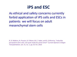 iPS and ESC
As ethical and safety concerns currently
forbid application of iPS cells and ESCs in
patients we will focus on adult
mesenchymal stem cells
R. D. Robbins, N. Prasain, B. F.Maier, M. C. Yoder, and R. G.Mirmira, “Inducible
pluripotent stem cells: not quite ready for prime time?” Current Opinion in Organ
Transplantation, vol. 15, no. 1, pp. 61–67, 2010
 