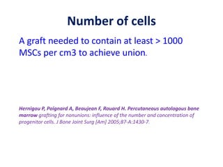 Number of cells
A graft needed to contain at least > 1000
MSCs per cm3 to achieve union.
Hernigou P, Poignard A, Beaujean F, Rouard H. Percutaneous autologous bone
marrow grafting for nonunions: influence of the number and concentration of
progenitor cells. J Bone Joint Surg [Am] 2005;87-A:1430-7.
 