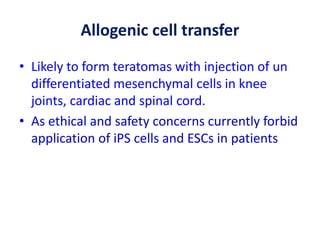 Allogenic cell transfer
• Likely to form teratomas with injection of un
differentiated mesenchymal cells in knee
joints, cardiac and spinal cord.
• As ethical and safety concerns currently forbid
application of iPS cells and ESCs in patients
 