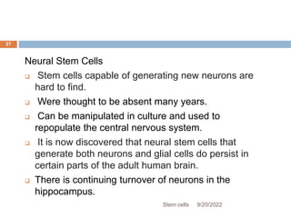 Neural Stem Cells
 Stem cells capable of generating new neurons are
hard to find.
 Were thought to be absent many years.
 Can be manipulated in culture and used to
repopulate the central nervous system.
 It is now discovered that neural stem cells that
generate both neurons and glial cells do persist in
certain parts of the adult human brain.
 There is continuing turnover of neurons in the
hippocampus.
9/20/2022
Stem cells
27
 