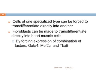  Cells of one specialized type can be forced to
transdifferentiate directly into another.
 Fibroblasts can be made to transdifferentiate
directly into heart muscle cells.
 By forcing expression of combination of
factors: Gata4, Mef2c, and Tbx5
9/20/2022
Stem cells
33
 