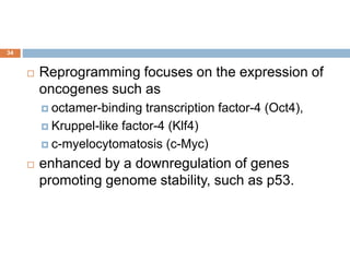 34
 Reprogramming focuses on the expression of
oncogenes such as
 octamer-binding transcription factor-4 (Oct4),
 Kruppel-like factor-4 (Klf4)
 c-myelocytomatosis (c-Myc)
 enhanced by a downregulation of genes
promoting genome stability, such as p53.
 
