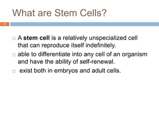 What are Stem Cells?
4
 A stem cell is a relatively unspecialized cell
that can reproduce itself indefinitely.
 able to differentiate into any cell of an organism
and have the ability of self-renewal.
 exist both in embryos and adult cells.
 