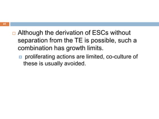 41
 Although the derivation of ESCs without
separation from the TE is possible, such a
combination has growth limits.
 proliferating actions are limited, co-culture of
these is usually avoided.
 