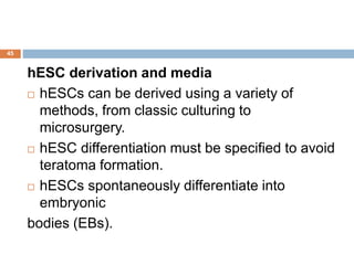 45
hESC derivation and media
 hESCs can be derived using a variety of
methods, from classic culturing to
microsurgery.
 hESC differentiation must be specified to avoid
teratoma formation.
 hESCs spontaneously differentiate into
embryonic
bodies (EBs).
 