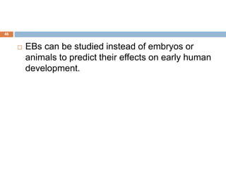 46
 EBs can be studied instead of embryos or
animals to predict their effects on early human
development.
 