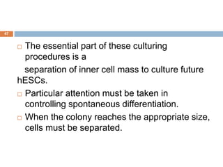 47
 The essential part of these culturing
procedures is a
separation of inner cell mass to culture future
hESCs.
 Particular attention must be taken in
controlling spontaneous differentiation.
 When the colony reaches the appropriate size,
cells must be separated.
 