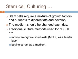 Stem cell Culturing …
52
 Stem cells require a mixture of growth factors
and nutrients to differentiate and develop.
 The medium should be changed each day.
 Traditional culture methods used for hESCs
are
 mouse embryonic fibroblasts (MEFs) as a feeder
layer
 bovine serum as a medium.
 