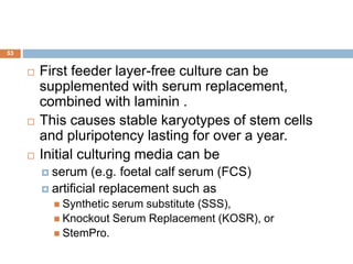 53
 First feeder layer-free culture can be
supplemented with serum replacement,
combined with laminin .
 This causes stable karyotypes of stem cells
and pluripotency lasting for over a year.
 Initial culturing media can be
 serum (e.g. foetal calf serum (FCS)
 artificial replacement such as
 Synthetic serum substitute (SSS),
 Knockout Serum Replacement (KOSR), or
 StemPro.
 
