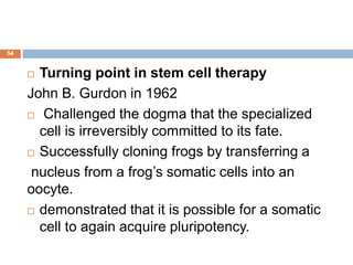 54
 Turning point in stem cell therapy
John B. Gurdon in 1962
 Challenged the dogma that the specialized
cell is irreversibly committed to its fate.
 Successfully cloning frogs by transferring a
nucleus from a frog’s somatic cells into an
oocyte.
 demonstrated that it is possible for a somatic
cell to again acquire pluripotency.
 