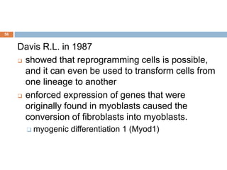 56
Davis R.L. in 1987
 showed that reprogramming cells is possible,
and it can even be used to transform cells from
one lineage to another
 enforced expression of genes that were
originally found in myoblasts caused the
conversion of fibroblasts into myoblasts.
 myogenic differentiation 1 (Myod1)
 