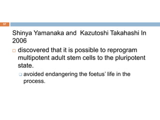 57
Shinya Yamanaka and Kazutoshi Takahashi In
2006
 discovered that it is possible to reprogram
multipotent adult stem cells to the pluripotent
state.
 avoided endangering the foetus’ life in the
process.
 