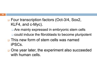 58
 Four transcription factors (Oct-3/4, Sox2,
KLF4, and c-Myc).
 Are mainly expressed in embryonic stem cells
 could induce the fibroblasts to become pluripotent
 This new form of stem cells was named
iPSCs.
 One year later, the experiment also succeeded
with human cells.
 