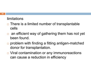 62
limitations
 There is a limited number of transplantable
cells
 an efficient way of gathering them has not yet
been found.
 problem with finding a fitting antigen-matched
donor for transplantation.
 Viral contamination or any immunoreactions
can cause a reduction in efficiency
 