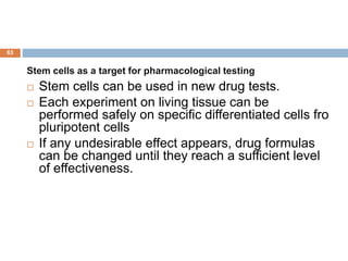 63
Stem cells as a target for pharmacological testing
 Stem cells can be used in new drug tests.
 Each experiment on living tissue can be
performed safely on specific differentiated cells fro
pluripotent cells
 If any undesirable effect appears, drug formulas
can be changed until they reach a sufficient level
of effectiveness.
 