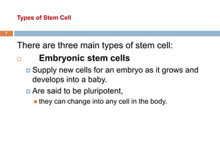 Types of Stem Cell
7
There are three main types of stem cell:
 Embryonic stem cells
 Supply new cells for an embryo as it grows and
develops into a baby.
 Are said to be pluripotent,
 they can change into any cell in the body.
 
