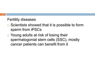 71
Fertility diseases
 Scientists showed that it is possible to form
sperm from iPSCs
 Young adults at risk of losing their
spermatogonial stem cells (SSC), mostly
cancer patients can benefit from it
 