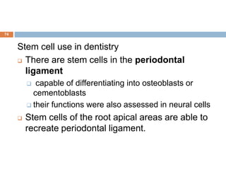 74
Stem cell use in dentistry
 There are stem cells in the periodontal
ligament
 capable of differentiating into osteoblasts or
cementoblasts
 their functions were also assessed in neural cells
 Stem cells of the root apical areas are able to
recreate periodontal ligament.
 