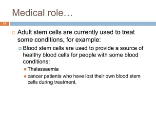 Medical role…
75
 Adult stem cells are currently used to treat
some conditions, for example:
 Blood stem cells are used to provide a source of
healthy blood cells for people with some blood
conditions:
 Thalassaemia
 cancer patients who have lost their own blood stem
cells during treatment.
 