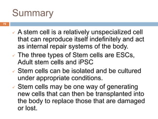 Summary
79
 A stem cell is a relatively unspecialized cell
that can reproduce itself indefinitely and act
as internal repair systems of the body.
 The three types of Stem cells are ESCs,
Adult stem cells and iPSC
 Stem cells can be isolated and be cultured
under appropriate conditions.
 Stem cells may be one way of generating
new cells that can then be transplanted into
the body to replace those that are damaged
or lost.
 