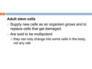 9
Adult stem cells
 Supply new cells as an organism grows and to
replace cells that get damaged.
 Are said to be multipotent
 they can only change into some cells in the body,
not any cell.
 