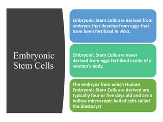 Embryonic
Stem Cells
Embryonic Stem Cells are derived from
embryos that develop from eggs that
have been fertilized in vitro.
Embryonic Stem Cells are never
derived from eggs fertilized inside of a
woman's body.
The embryos from which Human
Embryonic Stem Cells are derived are
typically four or five days old and are a
hollow microscopic ball of cells called
the blastocyst
 