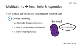 Multitalents  heal, help & hypnotize
• Just kidding, but who knows what research may find out?
• used to model disease mechanisms
• in order to better understand illnesses
• to improve healing chances
4 Disease Modelling
 