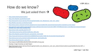 How do we know?
We just asked them 
• https://www.vita34.at/stammzellen/
• https://de.wikipedia.org/wiki/Stammzelle
• http://www.planet-wissen.de/natur/forschung/stammzellen_die_alleskoenner_unter_den_zellen/
• http://flexikon.doccheck.com/de/Stammzelle
• http://www.oeaw.ac.at/oesterreichische-akademie-der-wissenschaften/die-oeaw/article/stammzellen-ersatzteile-aus-dem-labor/
• http://www.forumgesundheit.at/portal27/forumgesundheitportal/content?contentid=10007.757033&viewmode=content&portal:componentId=gtnd
dbb3089-5ab1-4bb1-b4b8-5b4d46e787b6
• http://www.imabe.org/index.php?id=1737
• http://www.wissensschau.de/stammzellen/ips_zellen.php
• https://de.wikipedia.org/wiki/Induzierte_pluripotente_Stammzelle
• https://www.welt.de/wissenschaft/article123838643/Stammzellen-helfen-bei-Arzneimittel-Entwicklung.html
• http://www.wissensschau.de/stammzellen/embryonale_stammzellen.php
• http://www.zellwerk.biz/serv_stemc.htm
• http://www.ivf.at/BEHANDLUNG/K%C3%BCnstlicheBefruchtung.aspx
• Drawings: Google Autodraw_by Isabell Aigner
• http://www.planet-wissen.de/natur/forschung/stammzellen_die_alleskoenner_unter_den_zellen/mitstammzellenneuewirkstoffeerforschen100~_v-
ARDAustauschformat.jpg
 