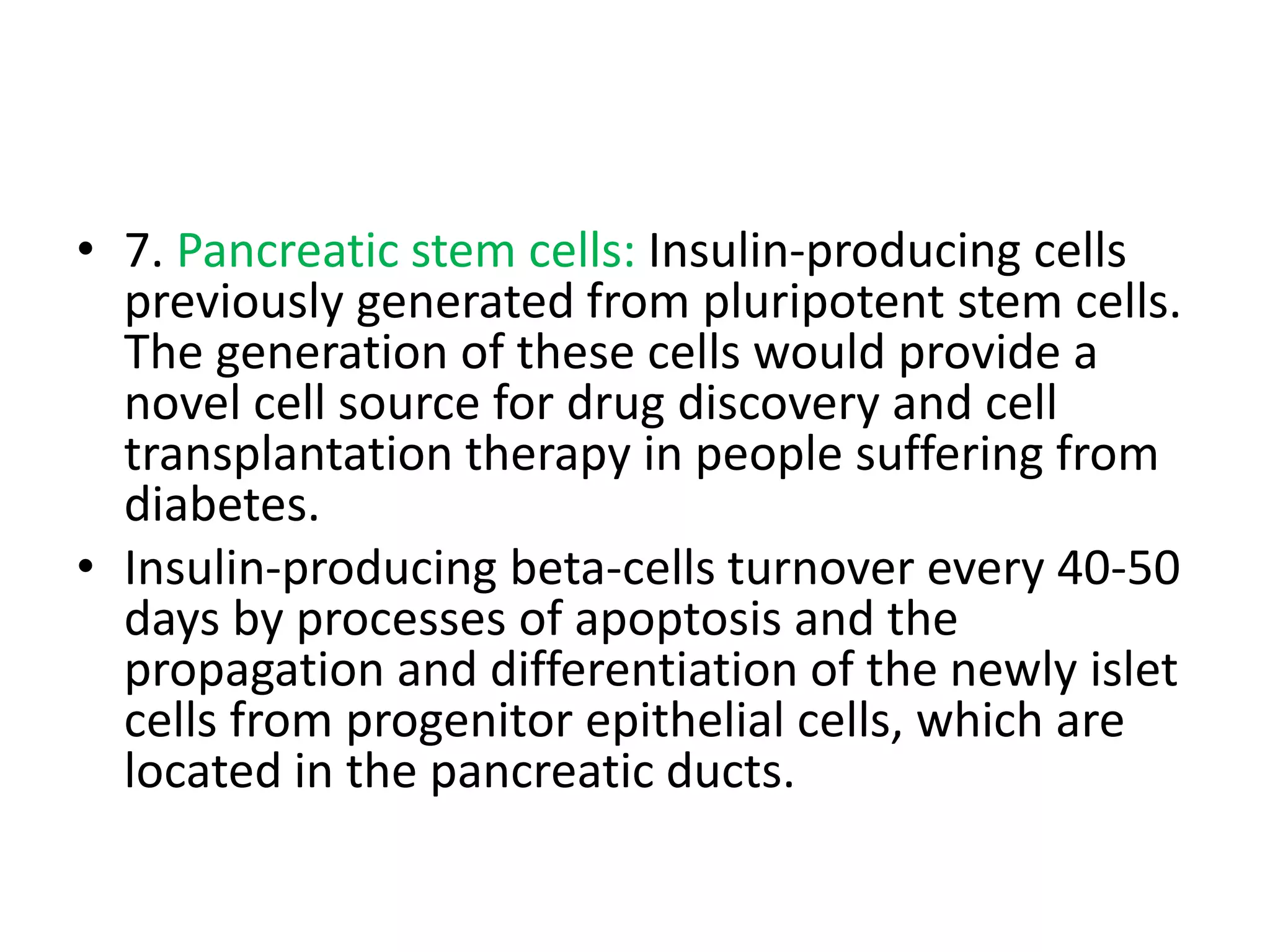 • 7. Pancreatic stem cells: Insulin-producing cells
previously generated from pluripotent stem cells.
The generation of these cells would provide a
novel cell source for drug discovery and cell
transplantation therapy in people suffering from
diabetes.
• Insulin-producing beta-cells turnover every 40-50
days by processes of apoptosis and the
propagation and differentiation of the newly islet
cells from progenitor epithelial cells, which are
located in the pancreatic ducts.
 