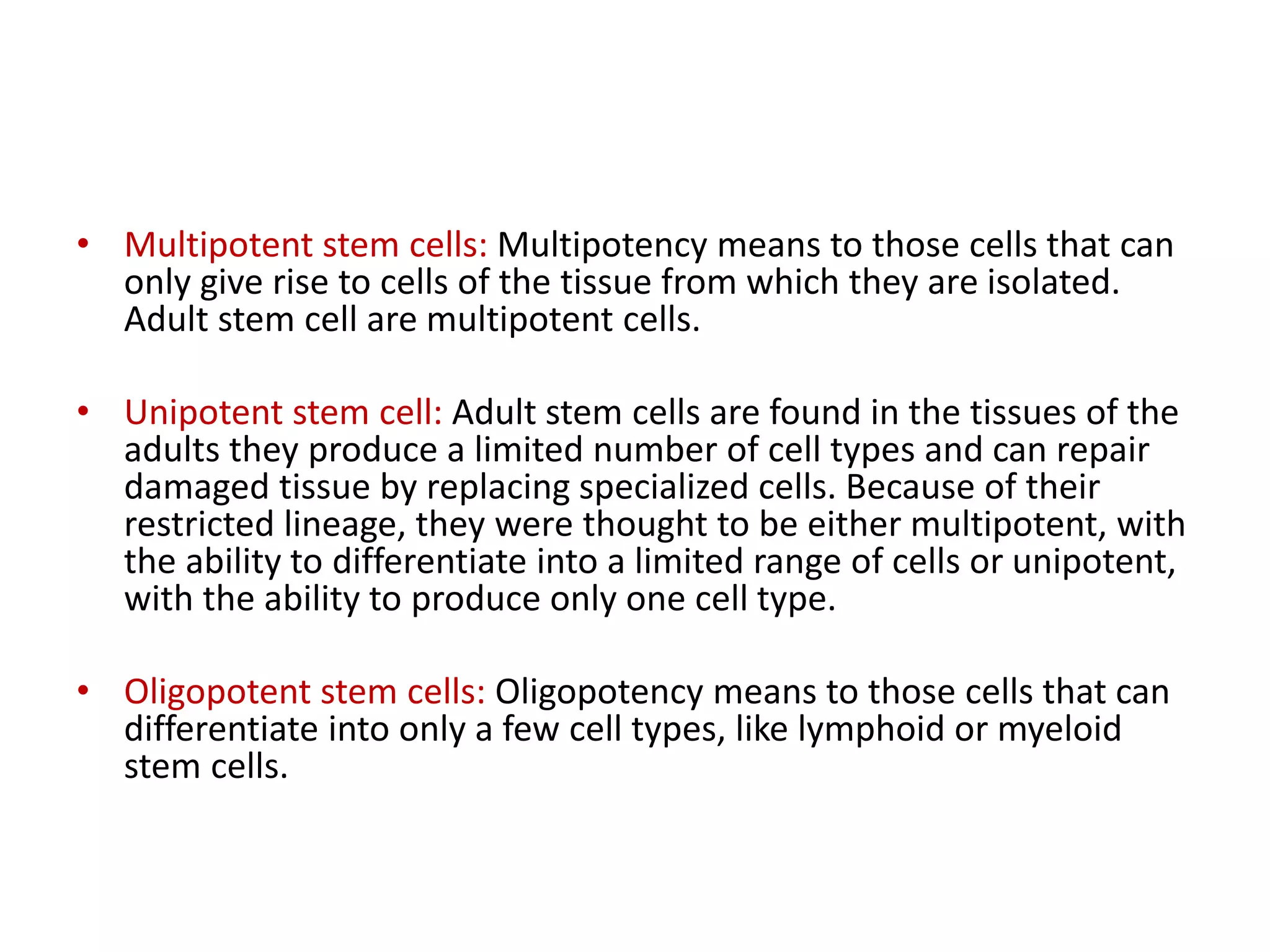 • Multipotent stem cells: Multipotency means to those cells that can
only give rise to cells of the tissue from which they are isolated.
Adult stem cell are multipotent cells.
• Unipotent stem cell: Adult stem cells are found in the tissues of the
adults they produce a limited number of cell types and can repair
damaged tissue by replacing specialized cells. Because of their
restricted lineage, they were thought to be either multipotent, with
the ability to differentiate into a limited range of cells or unipotent,
with the ability to produce only one cell type.
• Oligopotent stem cells: Oligopotency means to those cells that can
differentiate into only a few cell types, like lymphoid or myeloid
stem cells.
 