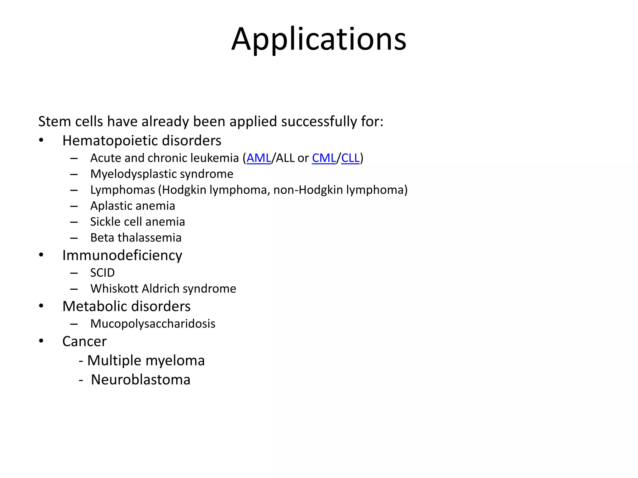 Applications
Stem cells have already been applied successfully for:
• Hematopoietic disorders
– Acute and chronic leukemia (AML/ALL or CML/CLL)
– Myelodysplastic syndrome
– Lymphomas (Hodgkin lymphoma, non-Hodgkin lymphoma)
– Aplastic anemia
– Sickle cell anemia
– Beta thalassemia
• Immunodeficiency
– SCID
– Whiskott Aldrich syndrome
• Metabolic disorders
– Mucopolysaccharidosis
• Cancer
- Multiple myeloma
- Neuroblastoma
 