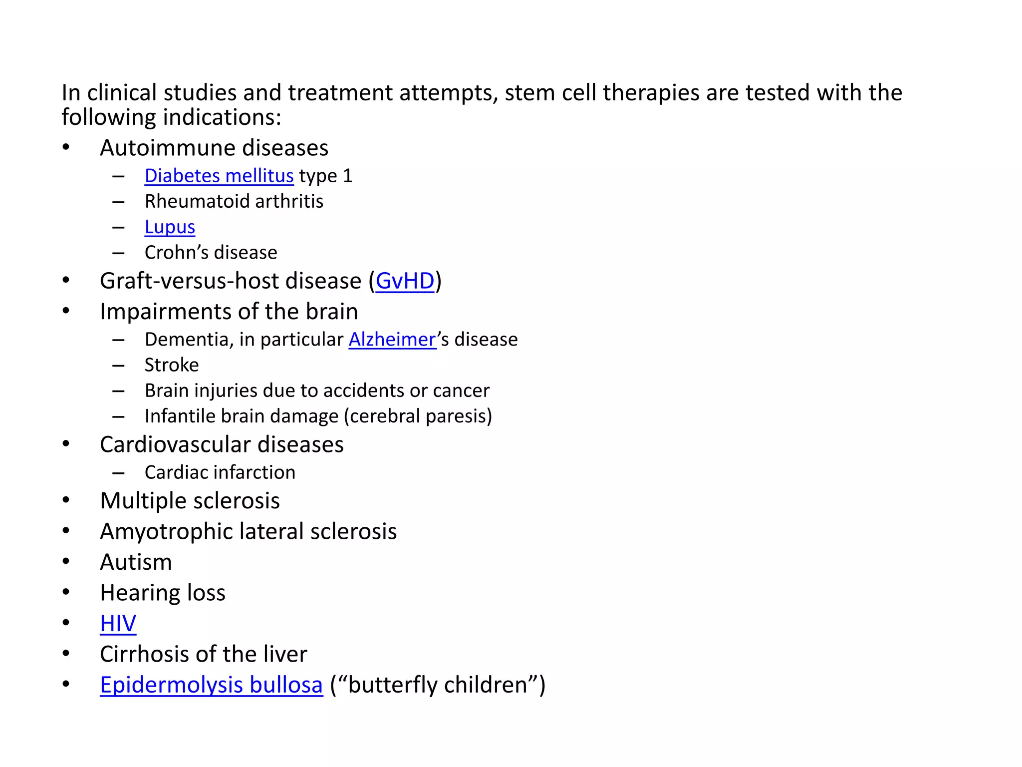 In clinical studies and treatment attempts, stem cell therapies are tested with the
following indications:
• Autoimmune diseases
– Diabetes mellitus type 1
– Rheumatoid arthritis
– Lupus
– Crohn’s disease
• Graft-versus-host disease (GvHD)
• Impairments of the brain
– Dementia, in particular Alzheimer’s disease
– Stroke
– Brain injuries due to accidents or cancer
– Infantile brain damage (cerebral paresis)
• Cardiovascular diseases
– Cardiac infarction
• Multiple sclerosis
• Amyotrophic lateral sclerosis
• Autism
• Hearing loss
• HIV
• Cirrhosis of the liver
• Epidermolysis bullosa (“butterfly children”)
 