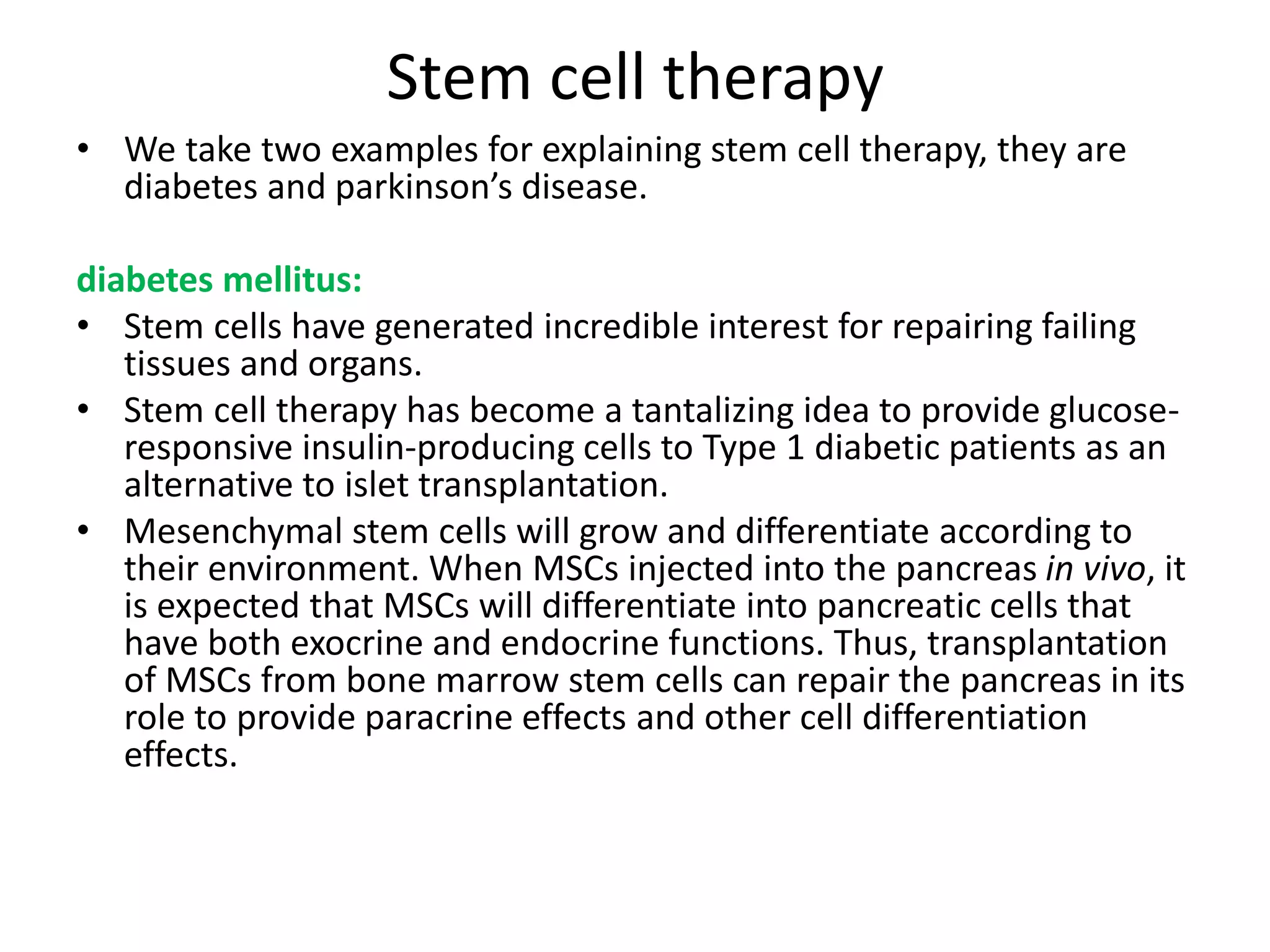 Stem cell therapy
• We take two examples for explaining stem cell therapy, they are
diabetes and parkinson’s disease.
diabetes mellitus:
• Stem cells have generated incredible interest for repairing failing
tissues and organs.
• Stem cell therapy has become a tantalizing idea to provide glucose-
responsive insulin-producing cells to Type 1 diabetic patients as an
alternative to islet transplantation.
• Mesenchymal stem cells will grow and differentiate according to
their environment. When MSCs injected into the pancreas in vivo, it
is expected that MSCs will differentiate into pancreatic cells that
have both exocrine and endocrine functions. Thus, transplantation
of MSCs from bone marrow stem cells can repair the pancreas in its
role to provide paracrine effects and other cell differentiation
effects.
 