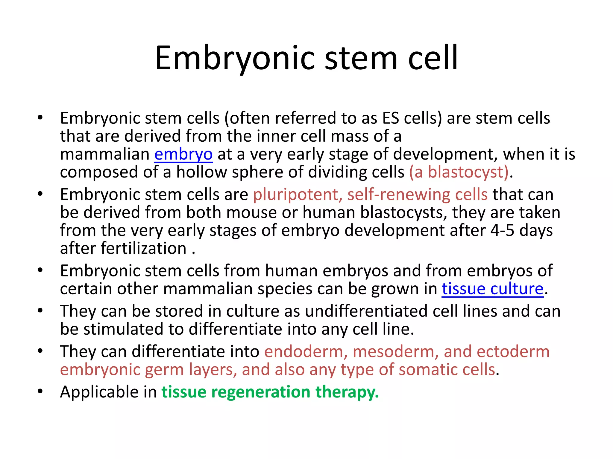 Embryonic stem cell
• Embryonic stem cells (often referred to as ES cells) are stem cells
that are derived from the inner cell mass of a
mammalian embryo at a very early stage of development, when it is
composed of a hollow sphere of dividing cells (a blastocyst).
• Embryonic stem cells are pluripotent, self-renewing cells that can
be derived from both mouse or human blastocysts, they are taken
from the very early stages of embryo development after 4-5 days
after fertilization .
• Embryonic stem cells from human embryos and from embryos of
certain other mammalian species can be grown in tissue culture.
• They can be stored in culture as undifferentiated cell lines and can
be stimulated to differentiate into any cell line.
• They can differentiate into endoderm, mesoderm, and ectoderm
embryonic germ layers, and also any type of somatic cells.
• Applicable in tissue regeneration therapy.
 