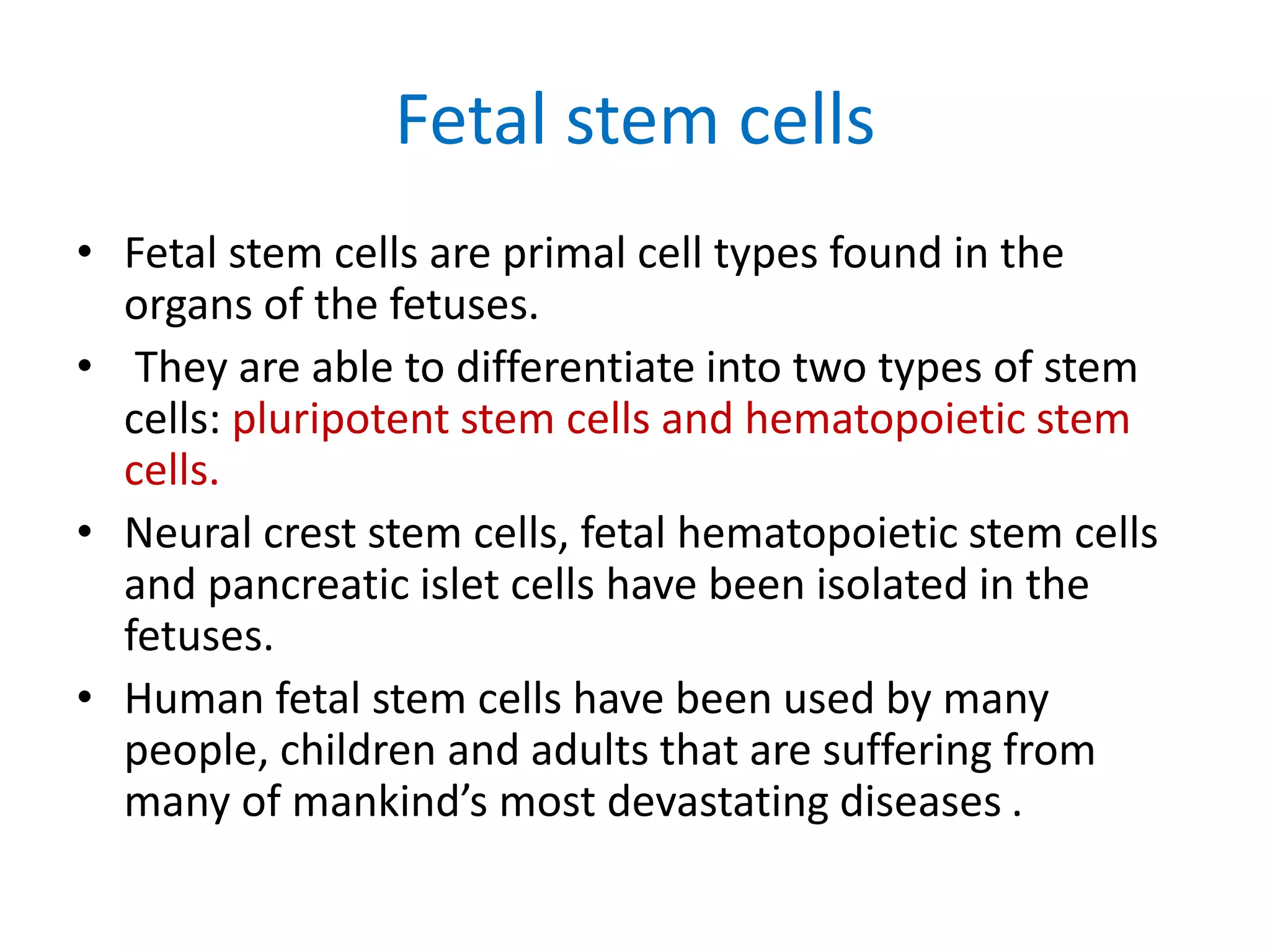 Fetal stem cells
• Fetal stem cells are primal cell types found in the
organs of the fetuses.
• They are able to differentiate into two types of stem
cells: pluripotent stem cells and hematopoietic stem
cells.
• Neural crest stem cells, fetal hematopoietic stem cells
and pancreatic islet cells have been isolated in the
fetuses.
• Human fetal stem cells have been used by many
people, children and adults that are suffering from
many of mankind’s most devastating diseases .
 