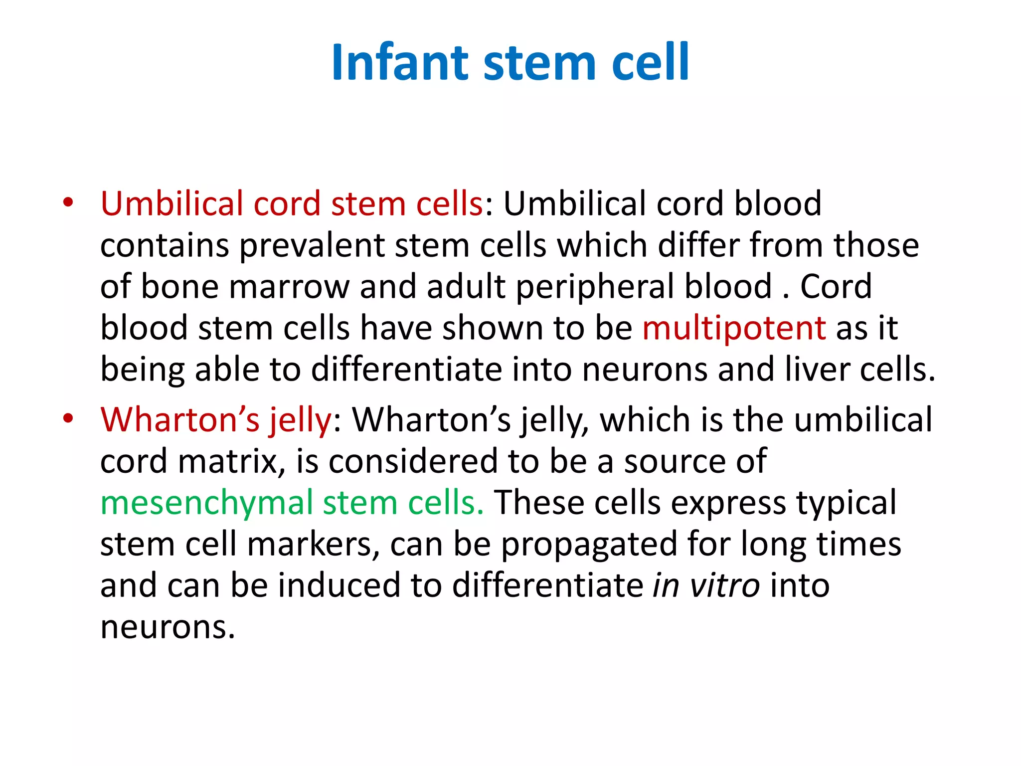 Infant stem cell
• Umbilical cord stem cells: Umbilical cord blood
contains prevalent stem cells which differ from those
of bone marrow and adult peripheral blood . Cord
blood stem cells have shown to be multipotent as it
being able to differentiate into neurons and liver cells.
• Wharton’s jelly: Wharton’s jelly, which is the umbilical
cord matrix, is considered to be a source of
mesenchymal stem cells. These cells express typical
stem cell markers, can be propagated for long times
and can be induced to differentiate in vitro into
neurons.
 