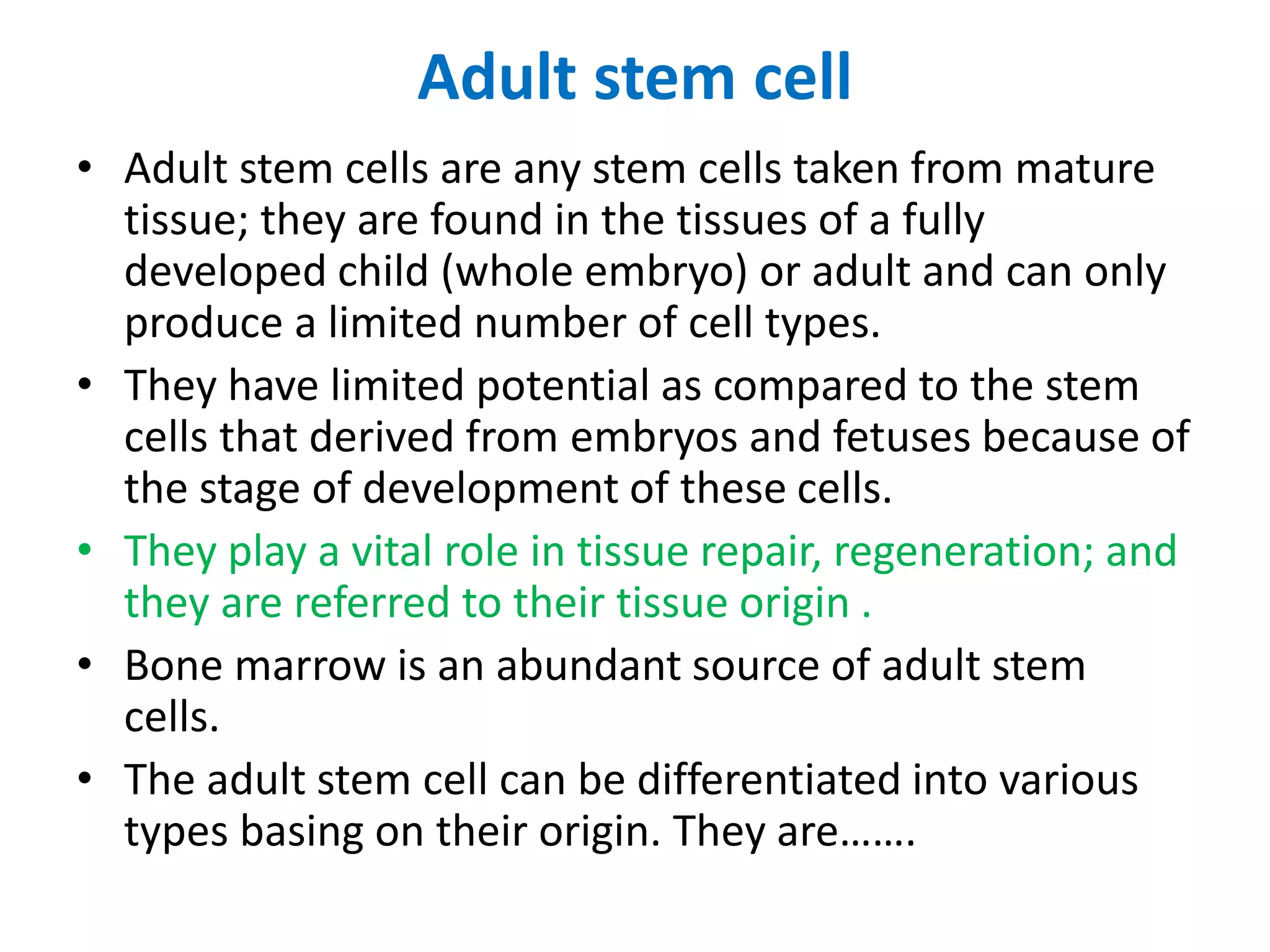 Adult stem cell
• Adult stem cells are any stem cells taken from mature
tissue; they are found in the tissues of a fully
developed child (whole embryo) or adult and can only
produce a limited number of cell types.
• They have limited potential as compared to the stem
cells that derived from embryos and fetuses because of
the stage of development of these cells.
• They play a vital role in tissue repair, regeneration; and
they are referred to their tissue origin .
• Bone marrow is an abundant source of adult stem
cells.
• The adult stem cell can be differentiated into various
types basing on their origin. They are…….
 