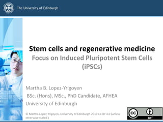 Stem cells and regenerative medicine
Focus on Induced Pluripotent Stem Cells
(iPSCs)
Martha B. Lopez-Yrigoyen
BSc. (Hons), MSc., PhD Candidate, AFHEA
University of Edinburgh
© Martha Lopez-Yrigoyen, University of Edinburgh 2019 CC BY 4.0 (unless
otherwise stated ) 1
 