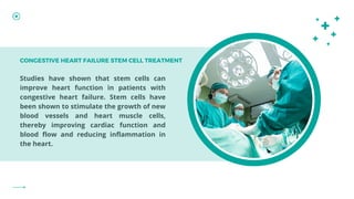 Studies have shown that stem cells can
improve heart function in patients with
congestive heart failure. Stem cells have
been shown to stimulate the growth of new
blood vessels and heart muscle cells,
thereby improving cardiac function and
blood flow and reducing inflammation in
the heart.
CONGESTIVE HEART FAILURE STEM CELL TREATMENT
 