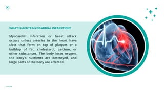 Myocardial infarction or heart attack
occurs unless arteries in the heart have
clots that form on top of plaques or a
buildup of fat, cholesterol, calcium, or
other substances. The body loses oxygen,
the body's nutrients are destroyed, and
large parts of the body are affected.
WHAT IS ACUTE MYOCARDIAL INFARCTION?
 
