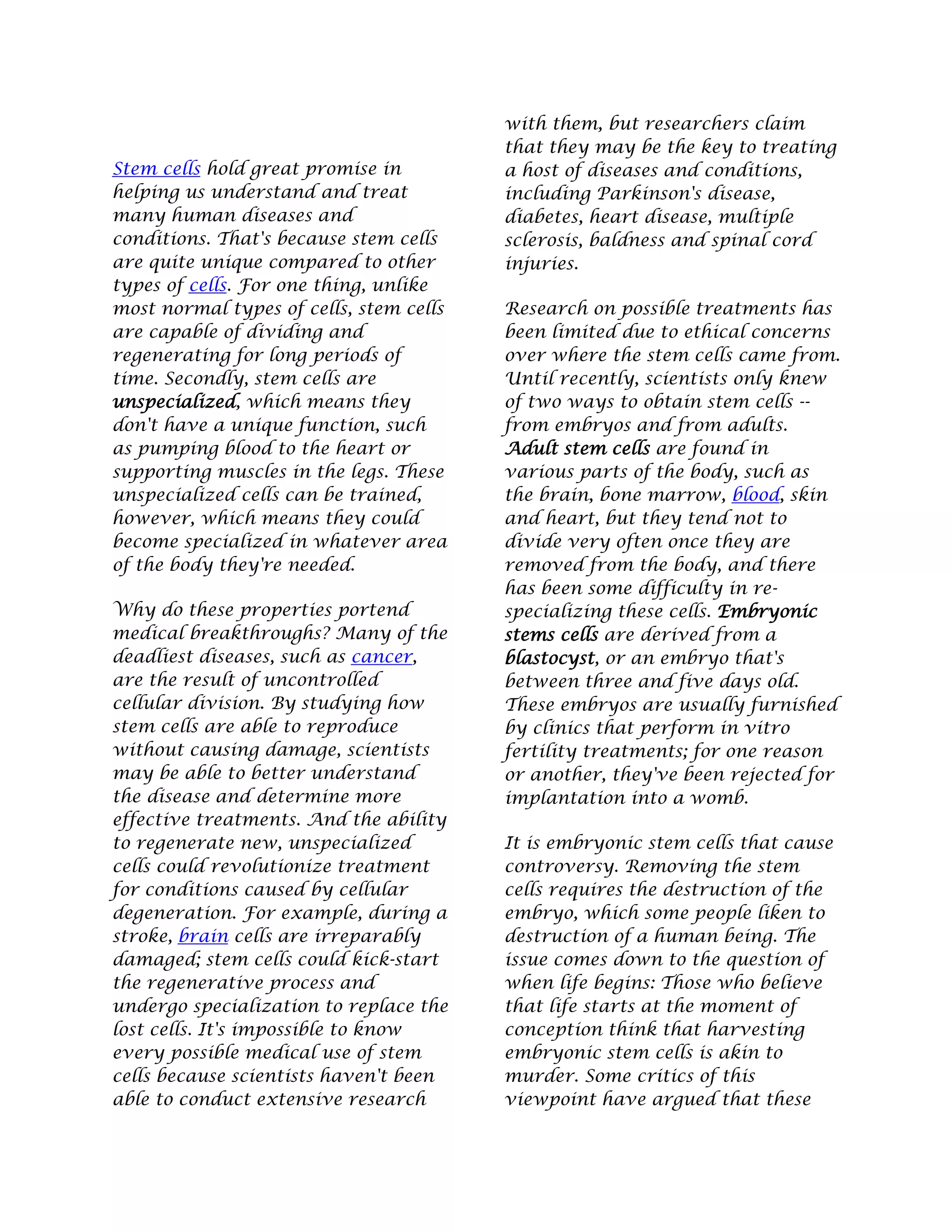 Stem cells hold great promise in
helping us understand and treat
many human diseases and
conditions. That's because stem cells
are quite unique compared to other
types of cells. For one thing, unlike
most normal types of cells, stem cells
are capable of dividing and
regenerating for long periods of
time. Secondly, stem cells are
unspecialized, which means they
don't have a unique function, such
as pumping blood to the heart or
supporting muscles in the legs. These
unspecialized cells can be trained,
however, which means they could
become specialized in whatever area
of the body they're needed.
Why do these properties portend
medical breakthroughs? Many of the
deadliest diseases, such as cancer,
are the result of uncontrolled
cellular division. By studying how
stem cells are able to reproduce
without causing damage, scientists
may be able to better understand
the disease and determine more
effective treatments. And the ability
to regenerate new, unspecialized
cells could revolutionize treatment
for conditions caused by cellular
degeneration. For example, during a
stroke, brain cells are irreparably
damaged; stem cells could kick-start
the regenerative process and
undergo specialization to replace the
lost cells. It's impossible to know
every possible medical use of stem
cells because scientists haven't been
able to conduct extensive research
with them, but researchers claim
that they may be the key to treating
a host of diseases and conditions,
including Parkinson's disease,
diabetes, heart disease, multiple
sclerosis, baldness and spinal cord
injuries.
Research on possible treatments has
been limited due to ethical concerns
over where the stem cells came from.
Until recently, scientists only knew
of two ways to obtain stem cells --
from embryos and from adults.
Adult stem cells are found in
various parts of the body, such as
the brain, bone marrow, blood, skin
and heart, but they tend not to
divide very often once they are
removed from the body, and there
has been some difficulty in re-
specializing these cells. Embryonic
stems cells are derived from a
blastocyst, or an embryo that's
between three and five days old.
These embryos are usually furnished
by clinics that perform in vitro
fertility treatments; for one reason
or another, they've been rejected for
implantation into a womb.
It is embryonic stem cells that cause
controversy. Removing the stem
cells requires the destruction of the
embryo, which some people liken to
destruction of a human being. The
issue comes down to the question of
when life begins: Those who believe
that life starts at the moment of
conception think that harvesting
embryonic stem cells is akin to
murder. Some critics of this
viewpoint have argued that these
 