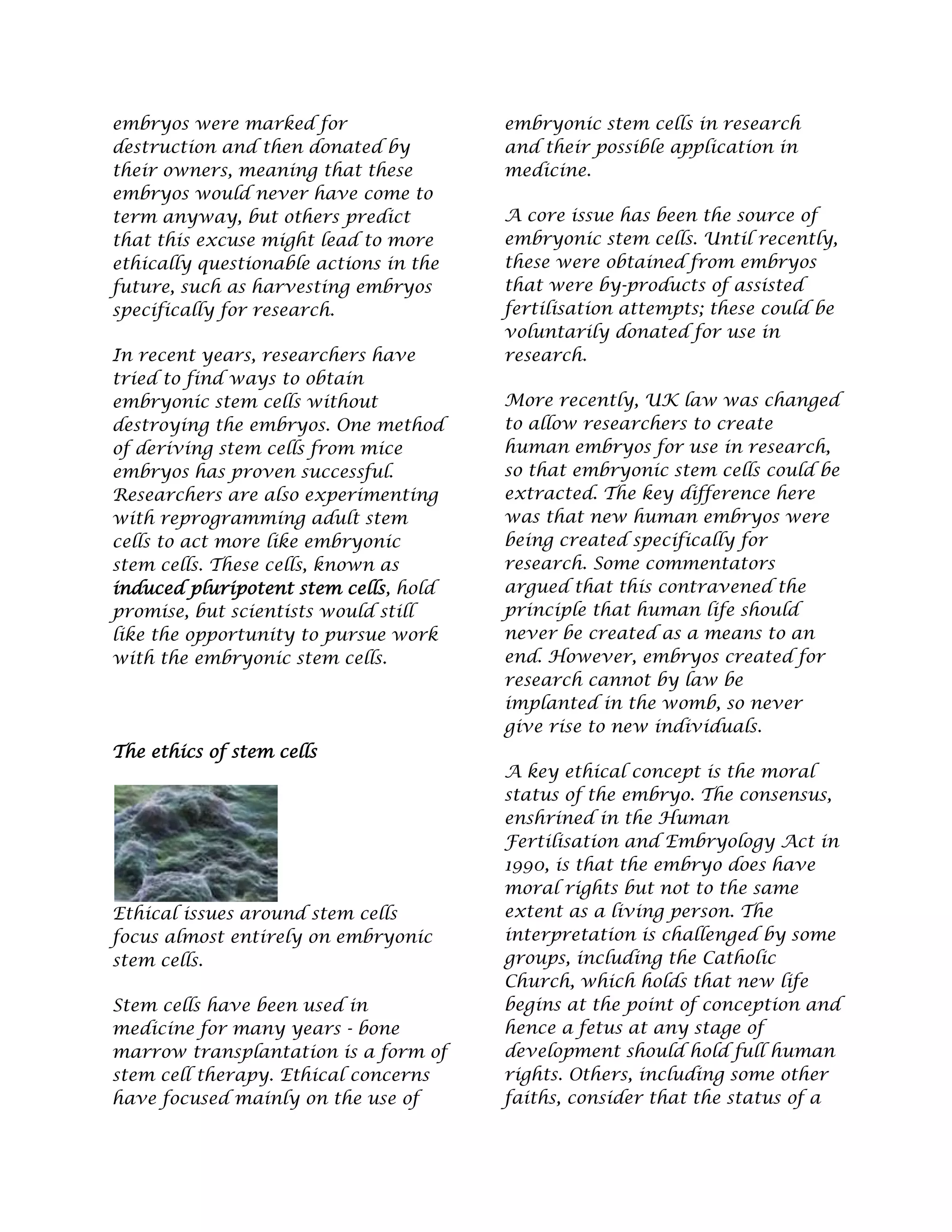 embryos were marked for
destruction and then donated by
their owners, meaning that these
embryos would never have come to
term anyway, but others predict
that this excuse might lead to more
ethically questionable actions in the
future, such as harvesting embryos
specifically for research.
In recent years, researchers have
tried to find ways to obtain
embryonic stem cells without
destroying the embryos. One method
of deriving stem cells from mice
embryos has proven successful.
Researchers are also experimenting
with reprogramming adult stem
cells to act more like embryonic
stem cells. These cells, known as
induced pluripotent stem cells, hold
promise, but scientists would still
like the opportunity to pursue work
with the embryonic stem cells.
The ethics of stem cells
Ethical issues around stem cells
focus almost entirely on embryonic
stem cells.
Stem cells have been used in
medicine for many years - bone
marrow transplantation is a form of
stem cell therapy. Ethical concerns
have focused mainly on the use of
embryonic stem cells in research
and their possible application in
medicine.
A core issue has been the source of
embryonic stem cells. Until recently,
these were obtained from embryos
that were by-products of assisted
fertilisation attempts; these could be
voluntarily donated for use in
research.
More recently, UK law was changed
to allow researchers to create
human embryos for use in research,
so that embryonic stem cells could be
extracted. The key difference here
was that new human embryos were
being created specifically for
research. Some commentators
argued that this contravened the
principle that human life should
never be created as a means to an
end. However, embryos created for
research cannot by law be
implanted in the womb, so never
give rise to new individuals.
A key ethical concept is the moral
status of the embryo. The consensus,
enshrined in the Human
Fertilisation and Embryology Act in
1990, is that the embryo does have
moral rights but not to the same
extent as a living person. The
interpretation is challenged by some
groups, including the Catholic
Church, which holds that new life
begins at the point of conception and
hence a fetus at any stage of
development should hold full human
rights. Others, including some other
faiths, consider that the status of a
 