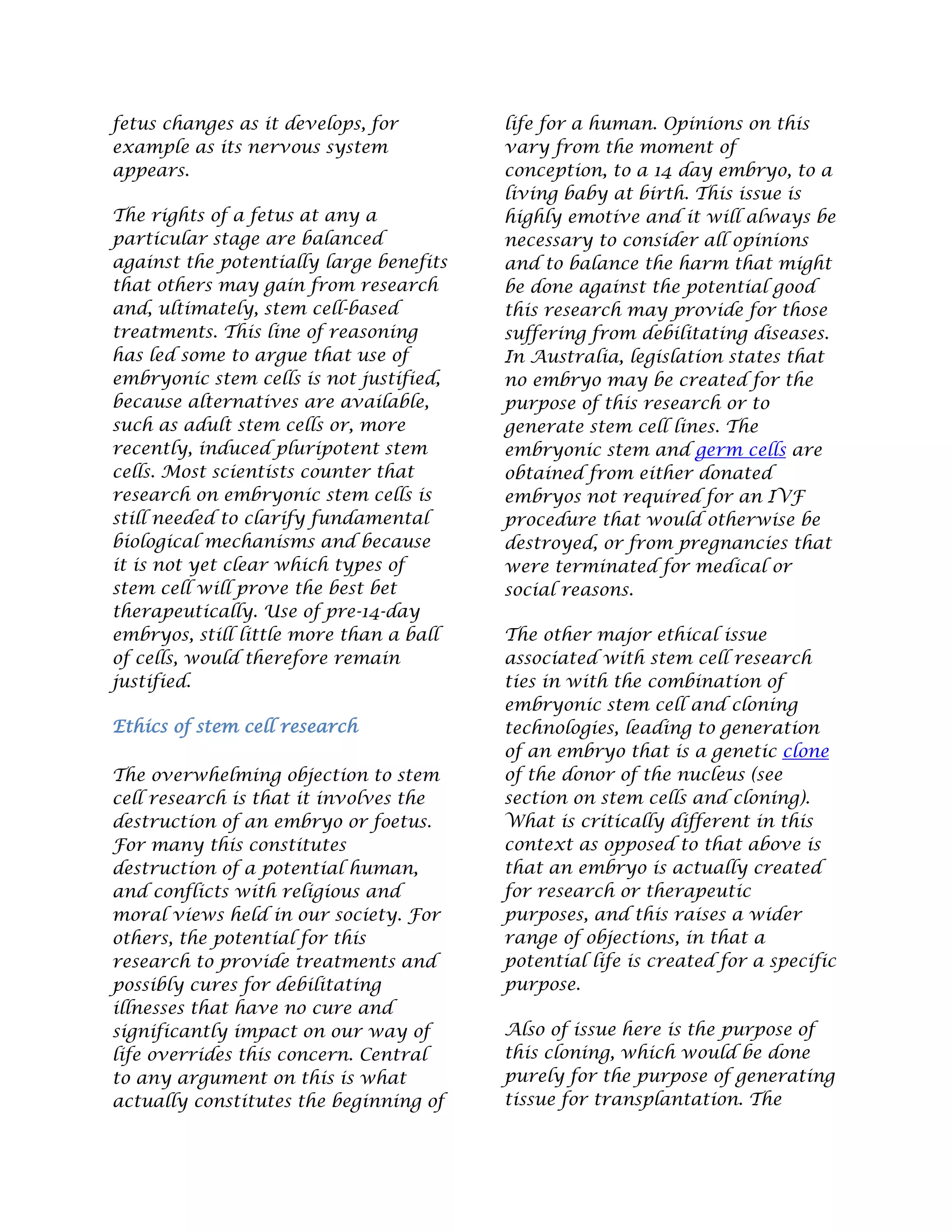 fetus changes as it develops, for
example as its nervous system
appears.
The rights of a fetus at any a
particular stage are balanced
against the potentially large benefits
that others may gain from research
and, ultimately, stem cell-based
treatments. This line of reasoning
has led some to argue that use of
embryonic stem cells is not justified,
because alternatives are available,
such as adult stem cells or, more
recently, induced pluripotent stem
cells. Most scientists counter that
research on embryonic stem cells is
still needed to clarify fundamental
biological mechanisms and because
it is not yet clear which types of
stem cell will prove the best bet
therapeutically. Use of pre-14-day
embryos, still little more than a ball
of cells, would therefore remain
justified.
Ethics of stem cell research
The overwhelming objection to stem
cell research is that it involves the
destruction of an embryo or foetus.
For many this constitutes
destruction of a potential human,
and conflicts with religious and
moral views held in our society. For
others, the potential for this
research to provide treatments and
possibly cures for debilitating
illnesses that have no cure and
significantly impact on our way of
life overrides this concern. Central
to any argument on this is what
actually constitutes the beginning of
life for a human. Opinions on this
vary from the moment of
conception, to a 14 day embryo, to a
living baby at birth. This issue is
highly emotive and it will always be
necessary to consider all opinions
and to balance the harm that might
be done against the potential good
this research may provide for those
suffering from debilitating diseases.
In Australia, legislation states that
no embryo may be created for the
purpose of this research or to
generate stem cell lines. The
embryonic stem and germ cells are
obtained from either donated
embryos not required for an IVF
procedure that would otherwise be
destroyed, or from pregnancies that
were terminated for medical or
social reasons.
The other major ethical issue
associated with stem cell research
ties in with the combination of
embryonic stem cell and cloning
technologies, leading to generation
of an embryo that is a genetic clone
of the donor of the nucleus (see
section on stem cells and cloning).
What is critically different in this
context as opposed to that above is
that an embryo is actually created
for research or therapeutic
purposes, and this raises a wider
range of objections, in that a
potential life is created for a specific
purpose.
Also of issue here is the purpose of
this cloning, which would be done
purely for the purpose of generating
tissue for transplantation. The
 
