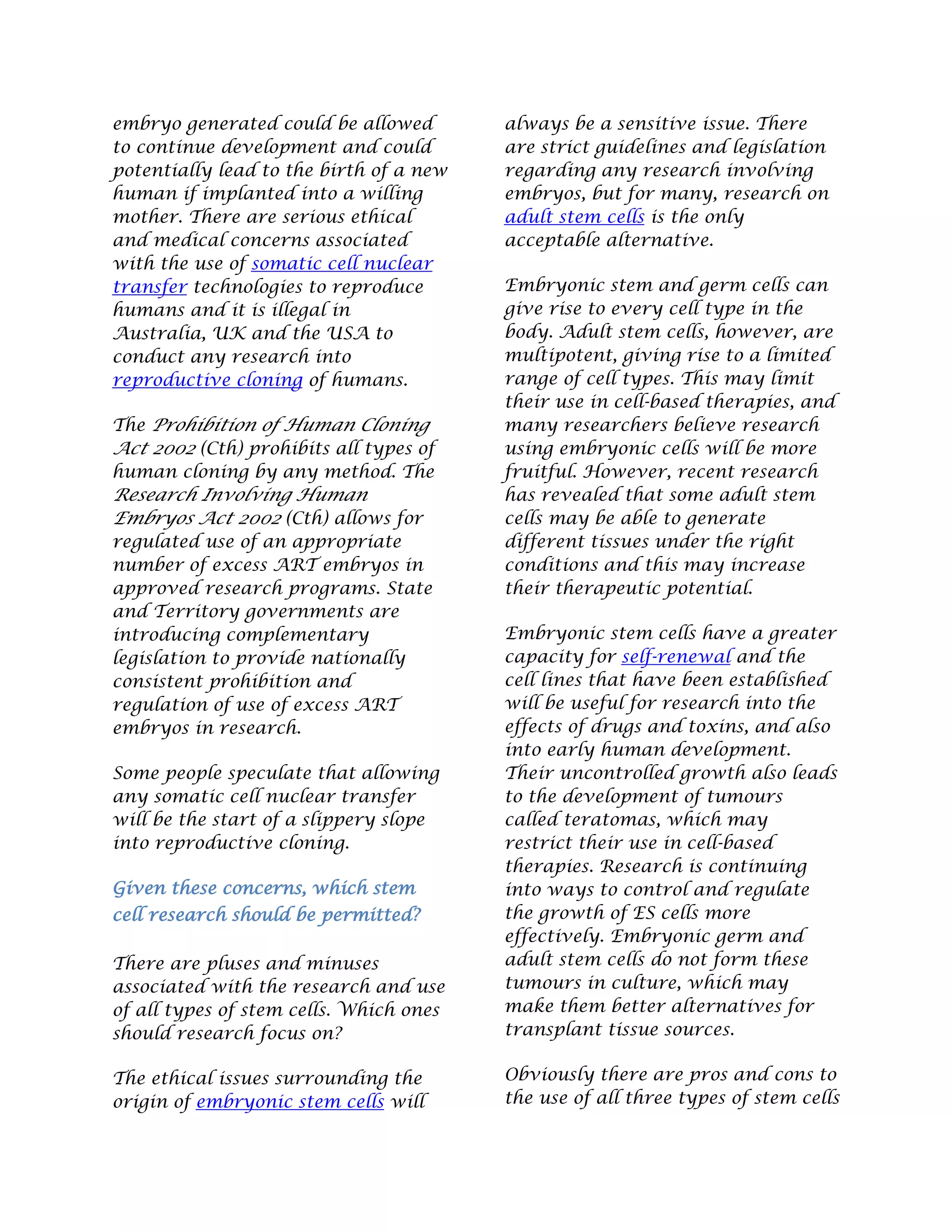 embryo generated could be allowed
to continue development and could
potentially lead to the birth of a new
human if implanted into a willing
mother. There are serious ethical
and medical concerns associated
with the use of somatic cell nuclear
transfer technologies to reproduce
humans and it is illegal in
Australia, UK and the USA to
conduct any research into
reproductive cloning of humans.
The Prohibition of Human Cloning
Act 2002 (Cth) prohibits all types of
human cloning by any method. The
Research Involving Human
Embryos Act 2002 (Cth) allows for
regulated use of an appropriate
number of excess ART embryos in
approved research programs. State
and Territory governments are
introducing complementary
legislation to provide nationally
consistent prohibition and
regulation of use of excess ART
embryos in research.
Some people speculate that allowing
any somatic cell nuclear transfer
will be the start of a slippery slope
into reproductive cloning.
Given these concerns, which stem
cell research should be permitted?
There are pluses and minuses
associated with the research and use
of all types of stem cells. Which ones
should research focus on?
The ethical issues surrounding the
origin of embryonic stem cells will
always be a sensitive issue. There
are strict guidelines and legislation
regarding any research involving
embryos, but for many, research on
adult stem cells is the only
acceptable alternative.
Embryonic stem and germ cells can
give rise to every cell type in the
body. Adult stem cells, however, are
multipotent, giving rise to a limited
range of cell types. This may limit
their use in cell-based therapies, and
many researchers believe research
using embryonic cells will be more
fruitful. However, recent research
has revealed that some adult stem
cells may be able to generate
different tissues under the right
conditions and this may increase
their therapeutic potential.
Embryonic stem cells have a greater
capacity for self-renewal and the
cell lines that have been established
will be useful for research into the
effects of drugs and toxins, and also
into early human development.
Their uncontrolled growth also leads
to the development of tumours
called teratomas, which may
restrict their use in cell-based
therapies. Research is continuing
into ways to control and regulate
the growth of ES cells more
effectively. Embryonic germ and
adult stem cells do not form these
tumours in culture, which may
make them better alternatives for
transplant tissue sources.
Obviously there are pros and cons to
the use of all three types of stem cells
 