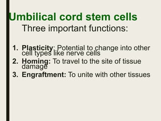 Umbilical cord stem cells
Three important functions:
1. Plasticity: Potential to change into other
cell types like nerve cells
2. Homing: To travel to the site of tissue
damage
3. Engraftment: To unite with other tissues
 