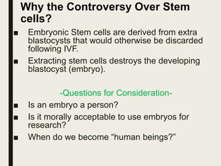Why the Controversy Over Stem
cells?
■ Embryonic Stem cells are derived from extra
blastocysts that would otherwise be discarded
following IVF.
■ Extracting stem cells destroys the developing
blastocyst (embryo).
-Questions for Consideration-
■ Is an embryo a person?
■ Is it morally acceptable to use embryos for
research?
■ When do we become “human beings?”
 