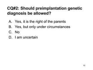 10
CQ#2: Should preimplantation genetic
diagnosis be allowed?
A. Yes, it is the right of the parents
B. Yes, but only under circumstances
C. No
D. I am uncertain
 